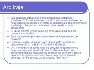 Arbitraje
 Los acuerdos interprofesionales tienen que establecer
(“deberán”) Procedimientos cuando trascurran los plazos de
negociación sin acuerdo, incluido el compromiso de sometimiento
a arbitraje, obligatorio o voluntario (si no se dice nada,
obligatorio).
 El laudo arbitral tendrá la misma eficacia jurídica que los
convenios colectivos
 Será impugnable por el procedimiento de impugnación de
convenio
 Dudosa constitucionalidad para el supuesto de arbitraje
obligatorio. STC 11/1981, 174/1995 y 352/2006.
 DA. Primera: Para 30 de junio de 2012 las organizaciones
empresariales y sindicales Edo o CCAA, adaptarán los
procedimientos no judiciales de solución de conflictos. Hasta
entonces las partes se someterán a un procedimiento de
arbitraje. (en su defecto ultraactividad, “Soft law”)
 
