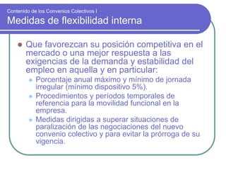 Contenido de los Convenios Colectivos I
Medidas de flexibilidad interna
 Que favorezcan su posición competitiva en el
mercado o una mejor respuesta a las
exigencias de la demanda y estabilidad del
empleo en aquella y en particular:
 Porcentaje anual máximo y mínimo de jornada
irregular (mínimo dispositivo 5%).
 Procedimientos y períodos temporales de
referencia para la movilidad funcional en la
empresa.
 Medidas dirigidas a superar situaciones de
paralización de las negociaciones del nuevo
convenio colectivo y para evitar la prórroga de su
vigencia.
 