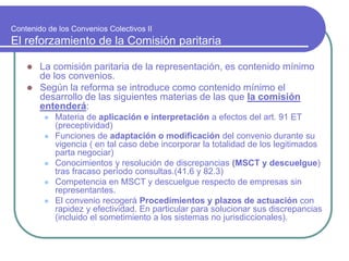Contenido de los Convenios Colectivos II
El reforzamiento de la Comisión paritaria
 La comisión paritaria de la representación, es contenido mínimo
de los convenios.
 Según la reforma se introduce como contenido mínimo el
desarrollo de las siguientes materias de las que la comisión
entenderá:
 Materia de aplicación e interpretación a efectos del art. 91 ET
(preceptividad)
 Funciones de adaptación o modificación del convenio durante su
vigencia ( en tal caso debe incorporar la totalidad de los legitimados
parta negociar)
 Conocimientos y resolución de discrepancias (MSCT y descuelgue)
tras fracaso período consultas.(41.6 y 82.3)
 Competencia en MSCT y descuelgue respecto de empresas sin
representantes.
 El convenio recogerá Procedimientos y plazos de actuación con
rapidez y efectividad. En particular para solucionar sus discrepancias
(incluido el sometimiento a los sistemas no jurisdiccionales).
 