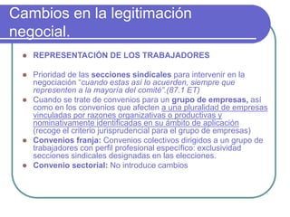 Cambios en la legitimación
negocial.
 REPRESENTACIÓN DE LOS TRABAJADORES
 Prioridad de las secciones sindicales para intervenir en la
negociación “cuando estas así lo acuerden, siempre que
representen a la mayoría del comité”.(87.1 ET)
 Cuando se trate de convenios para un grupo de empresas, así
como en los convenios que afecten a una pluralidad de empresas
vinculadas por razones organizativas o productivas y
nominativamente identificadas en su ámbito de aplicación
(recoge el criterio jurisprudencial para el grupo de empresas)
 Convenios franja: Convenios colectivos dirigidos a un grupo de
trabajadores con perfil profesional específico: exclusividad
secciones sindicales designadas en las elecciones.
 Convenio sectorial: No introduce cambios
 