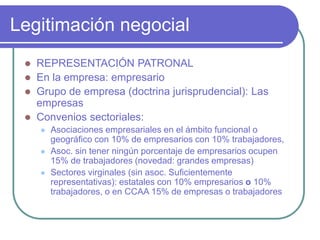 Legitimación negocial
 REPRESENTACIÓN PATRONAL
 En la empresa: empresario
 Grupo de empresa (doctrina jurisprudencial): Las
empresas
 Convenios sectoriales:
 Asociaciones empresariales en el ámbito funcional o
geográfico con 10% de empresarios con 10% trabajadores,
 Asoc. sin tener ningún porcentaje de empresarios ocupen
15% de trabajadores (novedad: grandes empresas)
 Sectores virginales (sin asoc. Suficientemente
representativas): estatales con 10% empresarios o 10%
trabajadores, o en CCAA 15% de empresas o trabajadores
 