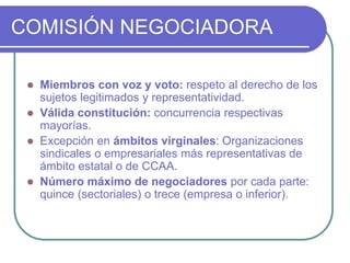 COMISIÓN NEGOCIADORA
 Miembros con voz y voto: respeto al derecho de los
sujetos legitimados y representatividad.
 Válida constitución: concurrencia respectivas
mayorías.
 Excepción en ámbitos virginales: Organizaciones
sindicales o empresariales más representativas de
ámbito estatal o de CCAA.
 Número máximo de negociadores por cada parte:
quince (sectoriales) o trece (empresa o inferior).
 
