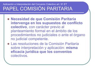 Aplicación e Interpretación del Convenio Colectivo art. 91 ET
PAPEL COMISIÓN PARITARIA
 Necesidad de que Comisión Paritaria
intervenga en los supuestos de conflicto
colectivo, con carácter previo al
planteamiento formal en el ámbito de los
procedimientos no judiciales o ante el órgano
no judicial competente.
 Las resoluciones de la Comisión Paritaria
sobre interpretación y aplicación: misma
eficacia jurídica que los convenios
colectivos.
 
