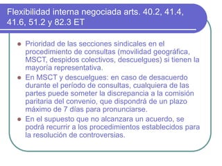 Flexibilidad interna negociada arts. 40.2, 41.4,
41.6, 51.2 y 82.3 ET
 Prioridad de las secciones sindicales en el
procedimiento de consultas (movilidad geográfica,
MSCT, despidos colectivos, descuelgues) si tienen la
mayoría representativa.
 En MSCT y descuelgues: en caso de desacuerdo
durante el período de consultas, cualquiera de las
partes puede someter la discrepancia a la comisión
paritaria del convenio, que dispondrá de un plazo
máximo de 7 días para pronunciarse.
 En el supuesto que no alcanzara un acuerdo, se
podrá recurrir a los procedimientos establecidos para
la resolución de controversias.
 