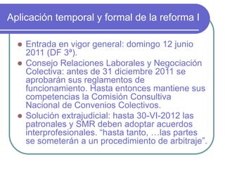 Aplicación temporal y formal de la reforma I
 Entrada en vigor general: domingo 12 junio
2011 (DF 3ª).
 Consejo Relaciones Laborales y Negociación
Colectiva: antes de 31 diciembre 2011 se
aprobarán sus reglamentos de
funcionamiento. Hasta entonces mantiene sus
competencias la Comisión Consultiva
Nacional de Convenios Colectivos.
 Solución extrajudicial: hasta 30-VI-2012 las
patronales y SMR deben adoptar acuerdos
interprofesionales. “hasta tanto, …las partes
se someterán a un procedimiento de arbitraje”.
 