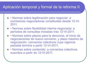 Aplicación temporal y formal de la reforma II
 • Normas sobre legitimación para negociar: a
comisiones negociadoras constituidas desde 12-VI-
2011.
 • Normas sobre flexibilidad interna negociada: a
períodos de consultas iniciadas tras 12-VI-2011.
 • Normas sobre plazos para la denuncia, el inicio de
negociaciones de nuevo convenio, y plazo máximo de
negociación: convenios colectivos cuya vigencia
pactada termine a partir 12-VI-2011.
 • Normas sobre contenido: a convenios colectivos
suscritos a partir de 12-VI-2011.
 