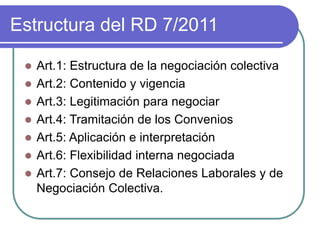 Estructura del RD 7/2011
 Art.1: Estructura de la negociación colectiva
 Art.2: Contenido y vigencia
 Art.3: Legitimación para negociar
 Art.4: Tramitación de los Convenios
 Art.5: Aplicación e interpretación
 Art.6: Flexibilidad interna negociada
 Art.7: Consejo de Relaciones Laborales y de
Negociación Colectiva.
 