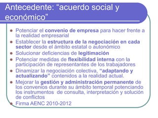 Antecedente: “acuerdo social y
económico”
 Potenciar el convenio de empresa para hacer frente a
la realidad empresarial
 Establecer la estructura de la negociación en cada
sector desde el ámbito estatal o autonómico
 Solucionar deficiencias de legitimación
 Potenciar medidas de flexibilidad interna con la
participación de representantes de los trabajadores
 Dinamizar la negociación colectiva, “adaptando y
actualizando” contenidos a la realidad actual.
 Mejorar la gestión y administración permanente de
los convenios durante su ámbito temporal potenciando
los instrumentos de consulta, interpretación y solución
de conflictos
 Firma AENC 2010-2012
 