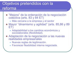 Objetivos pretendidos con la
reforma
 “Mejora” de la ordenación de la negociación
colectiva (arts. 83 y 84 ET)
 Más cercana a la empresa y el sector
 Mayor “dinamismo y agilidad” (arts. 85,86 y 89
ET)
 Adaptabilidad a los cambios económicos y
sociolaborales (flexibilidad).
 Adaptación de la negociación a las nuevas
realidades empresariales
 Nuevas reglas de legitimación.
 Favorecer flexibilidad interna negociada.
 