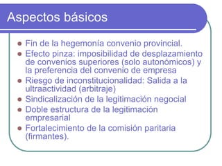 Aspectos básicos
 Fin de la hegemonía convenio provincial.
 Efecto pinza: imposibilidad de desplazamiento
de convenios superiores (solo autonómicos) y
la preferencia del convenio de empresa
 Riesgo de inconstitucionalidad: Salida a la
ultraactividad (arbitraje)
 Sindicalización de la legitimación negocial
 Doble estructura de la legitimación
empresarial
 Fortalecimiento de la comisión paritaria
(firmantes).
 