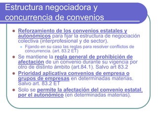 Estructura negociadora y
concurrencia de convenios
 Reforzamiento de los convenios estatales y
autonómicos para fijar la estructura de negociación
colectiva (interprofesional y de sector).
 Fijando en su caso las reglas para resolver conflictos de
concurrencia. (art. 83.2 ET)
 Se mantiene la regla general de prohibición de
afectación de un convenio durante su vigencia por
otro de distinto ámbito (art.84.1). Salvo art 83.2
 Prioridad aplicativa convenios de empresa o
grupos de empresas en determinadas materias.
Salvo art. 83.2 ET
 Solo se permite la afectación del convenio estatal,
por el autonómico (en determinadas materias).
 