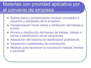 Materias con prioridad aplicativa por
el convenio de empresa
 Salario base y complementos (incluso vinculados a
situación y resultados de la empresa.
 Compensación horas extras y retribución del trabajo a
turnos.
 Horario y distribución del tiempo de trabajo, trabajo a
turnos y planificación anual vacaciones.
 Adaptación del sistema de clasificación profesional.
 Adaptación modalidades de contratación.
 Medidas para favorecer la conciliación laboral, familiar
y personal.
 