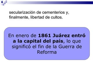 secularización de cementerios y,
finalmente, libertad de cultos.
En enero de 1861 Juárez entró
a la capital del país, lo que
significó el fin de la Guerra de
Reforma
 