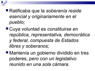  Ratificaba que la soberanía reside
esencial y originariamente en el
pueblo;
 Cuya voluntad es constituirse en
república, representativa, democrática
y federal, compuesta de Estados
libres y soberanos;
 Mantenía un gobierno dividido en tres
poderes, pero con un legislativo
reunido en una sola cámara.
 