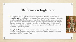 Reforma en Inglaterra
• La ruptura con la Iglesia Católica se produjo durante el reinado de
Enrique VIII. El rey inglés estaba casado con Catalina de Aragón y no había
tenido ningún hijo hombre que lo sucediera, decidió anular su matrimonio,
para casarse con Ana Bolena, pedido que hizo al papa Clemente VII. El papa
negó el divorcio al rey Enrique VIII y ahí fue cuando el Rey decidió romper
vinculo con la iglesia Católica y fundar una iglesia nacional con él como jefe
supremo "Iglesia Anglicana"
La Iglesia Anglicana permaneció idéntica a la Iglesia Católica en sus inicios,
aunque luego adoptaría doctrinas del calvinismo, pero la autoridad máxima
pasó a ser del Rey y no del Papa.
 