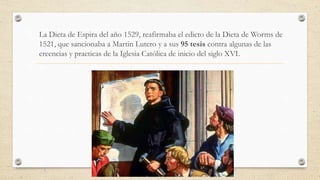 La Dieta de Espira del año 1529, reafirmaba el edicto de la Dieta de Worms de
1521, que sancionaba a Martin Lutero y a sus 95 tesis contra algunas de las
creencias y practicas de la Iglesia Católica de inicio del siglo XVI.
 