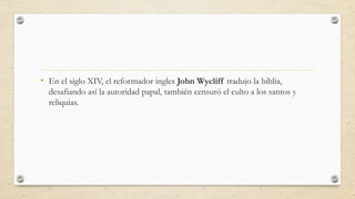 • En el siglo XIV, el reformador ingles John Wycliff tradujo la biblia,
desafiando así la autoridad papal, también censuró el culto a los santos y
reliquias.
 