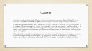 Causas
• - Los miembros de la alta jerarquía del clero vivían ostentosamente, totalmente alejados del pueblo y sus
problemas. Decadencia moral de la Iglesia preocupada por cuestiones temporales y no espirituales
- Corrupción generalizada del Alto Clero: Venta de cargos eclesiásticos, Venta de indulgencias (perdón de
los pecados), Venta de reliquias, etc. El Alto Clero mostraba excesos de lujo, pompa y mucha ociosidad en las
cuestiones religiosas , más en las económicas y políticas. surgieron criticas en libros como el Elogio de la
Locura (1509), de Erasmo de Rotterdam, que se convirtió en base literaria de Martin Lutero para efectuar la
ruptura con la Iglesia.
- Cambios en la economía europea, juntamente con el ascenso de la Burguesía, por eso, algunas corrientes
de movimientos reformistas se adecuadaron a las necesidades religiosas de la burguesía, al valorizar al
hombre emprendedor y así justificar la búsqueda del "lucro", siempre condenado por la Iglesia Católica.
 