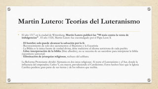 Martin Lutero: Teorías del Luteranismo
• El año 1517 en la ciudad de Wittenberg, Martin Lutero publicó las "95 tesis contra la venta de
indulgencias" . El año 1520, Martin Lutero fue excomulgado por el Papa Leon X
- El hombre solo puede alcanzar la salvación por la fe.
- Reconocimiento de solo dos sacramentos: el Bautismo y la Eucaristía
- La Biblia es la única fuente de verdad divina, debe traducirse al idioma autóctona de cada pueblo.
- Libre interpretación de la biblia (libre albedrio), no se necesita de un sacerdote para interpretar la biblia
(sacerdocio universal)
- Eliminación de jerarquías religiosas, rechazo del celibato.
La Reforma Protestante dividió Alemania en dos áreas religiosas: Al norte el Luteranismo y el Sur, donde la
influencia del emperador, Carlos V, era mayor, prevaleciendo el Catolicismo. Estos hechos hizo que la Iglesia
Católica perdiese gran parte de sus tierras y de los tributos que recibía.
 