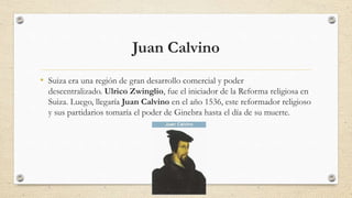 Juan Calvino
• Suiza era una región de gran desarrollo comercial y poder
descentralizado. Ulrico Zwinglio, fue el iniciador de la Reforma religiosa en
Suiza. Luego, llegaría Juan Calvino en el año 1536, este reformador religioso
y sus partidarios tomaría el poder de Ginebra hasta el día de su muerte.
 