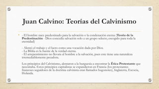Juan Calvino: Teorías del Calvinismo
• - El hombre nace predestinado para la salvación o la condenación eterna (Teoría de la
Predestinación - Dios concedía salvación solo a un grupo selecto, escogido para toda la
eternidad)
- Alentó el trabajo y el lucro como una vocación dada por Dios.
- La Biblia es la fuente de la verdad eterna.
- El arrepentimiento no llevara al hombre a la salvación, pues este tiene una naturaleza
irremediablemente pecadora.
Los principios del Calvinismo, alentaron a la burguesía a encontrar la Ética Protestante que
necesitaba. Estos principios capitalistas se expandieron en Francia (los protestantes
franceses seguidores de la doctrina calvinista eran llamados hugonotes), Inglaterra, Escocia,
Holanda.
 