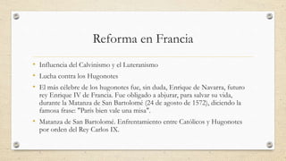 Reforma en Francia
• Influencia del Calvinismo y el Luteranismo
• Lucha contra los Hugonotes
• El más célebre de los hugonotes fue, sin duda, Enrique de Navarra, futuro
rey Enrique IV de Francia. Fue obligado a abjurar, para salvar su vida,
durante la Matanza de San Bartolomé (24 de agosto de 1572), diciendo la
famosa frase: "París bien vale una misa".
• Matanza de San Bartolomé. Enfrentamiento entre Católicos y Hugonotes
por orden del Rey Carlos IX.
 