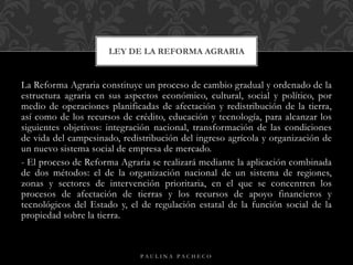 La Reforma Agraria constituye un proceso de cambio gradual y ordenado de la
estructura agraria en sus aspectos económico, cultural, social y político, por
medio de operaciones planificadas de afectación y redistribución de la tierra,
así como de los recursos de crédito, educación y tecnología, para alcanzar los
siguientes objetivos: integración nacional, transformación de las condiciones
de vida del campesinado, redistribución del ingreso agrícola y organización de
un nuevo sistema social de empresa de mercado.
- El proceso de Reforma Agraria se realizará mediante la aplicación combinada
de dos métodos: el de la organización nacional de un sistema de regiones,
zonas y sectores de intervención prioritaria, en el que se concentren los
procesos de afectación de tierras y los recursos de apoyo financieros y
tecnológicos del Estado y, el de regulación estatal de la función social de la
propiedad sobre la tierra.
LEY DE LA REFORMA AGRARIA
P A U L I N A P A C H E C O
 