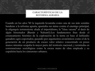 Cuando en los años '60 la izquierda levantaba como una de sus más sentidas
banderas a la reforma agraria, apuntaba sus miras contra el enemigo principal,
la oligarquía terrateniente aliada al imperialismo, la "clase vacuna" al decir de
algún historiador (Barrán y Nahum?).Los fundamentos iban desde el
estancamiento histórico de la explotación de la tierra en base al latifundio
ganadero agro-exportador, pasando por argumentos económicos como el de la
generación de un producto de escaso valor relativo concentrado en pocas
manos mientras ocupaba la mayor parte del territorio nacional, y terminaba en
constataciones sociológicas como la escasa mano de obra empleada y su
expulsión hacia los cinturones urbanos.
CARACTERÍSTICAS DE LA
REFORMA AGRARIA
P A U L I N A P A C H E C O
 