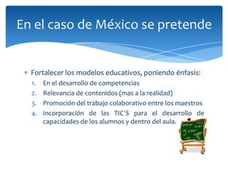 En el caso de México se pretende


  Fortalecer los modelos educativos, poniendo énfasis:
  1.   En el desarrollo de competencias
  2.   Relevancia de contenidos (mas a la realidad)
  3.   Promoción del trabajo colaborativo entre los maestros
  4.   Incorporación de las TIC´S para el desarrollo de
       capacidades de los alumnos y dentro del aula.
 