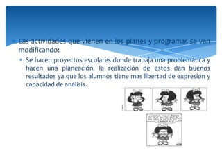 Las actividades que vienen en los planes y programas se van
modificando:
  Se hacen proyectos escolares donde trabaja una problemática y
  hacen una planeación, la realización de estos dan buenos
  resultados ya que los alumnos tiene mas libertad de expresión y
  capacidad de análisis.
 