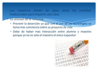 Los maestros deben de dejar atrás los modelos
tradicionales para impartir una clase
La utilidad de la reforma:
 Prevenir la deserción ya que con el uso de las tecnologías se
 toma mas conciencia sobre su proyecto de vida
 Debe de haber mas interacción entre alumno y maestro
 porque ya no es solo el maestro el único expositor
 