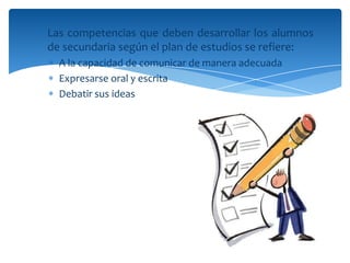 Las competencias que deben desarrollar los alumnos
de secundaria según el plan de estudios se refiere:
  A la capacidad de comunicar de manera adecuada
  Expresarse oral y escrita
  Debatir sus ideas
 