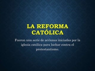 LA REFORMA 
CATÓLICA 
Fueron una serie de acciones iniciadas por la 
iglesia católica para luchar contra el 
protestantismo. 
 