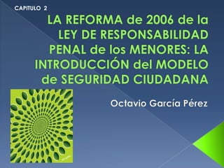 CAPITULO  2 LA REFORMA de 2006 de la LEY DE RESPONSABILIDAD PENAL de los MENORES: LA INTRODUCCIÓN del MODELO de SEGURIDAD CIUDADANA  Octavio García Pérez 