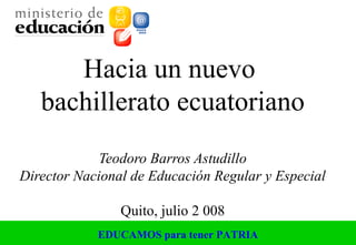 EDUCAMOS para tener PATRIA
Hacia un nuevo
bachillerato ecuatoriano
Teodoro Barros Astudillo
Director Nacional de Educación Regular y Especial
Quito, julio 2 008
 