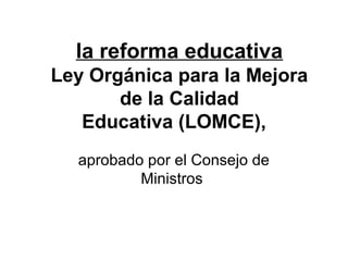 la reforma educativa
Ley Orgánica para la Mejora
       de la Calidad
   Educativa (LOMCE),
  aprobado por el Consejo de
          Ministros
 