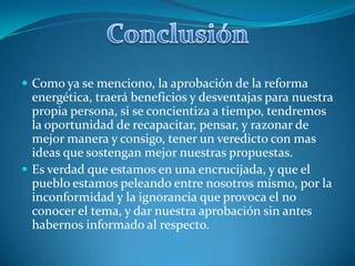  Como ya se menciono, la aprobación de la reforma

energética, traerá beneficios y desventajas para nuestra
propia persona, si se concientiza a tiempo, tendremos
la oportunidad de recapacitar, pensar, y razonar de
mejor manera y consigo, tener un veredicto con mas
ideas que sostengan mejor nuestras propuestas.
 Es verdad que estamos en una encrucijada, y que el
pueblo estamos peleando entre nosotros mismo, por la
inconformidad y la ignorancia que provoca el no
conocer el tema, y dar nuestra aprobación sin antes
habernos informado al respecto.

 