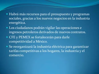  Habrá más recursos para el presupuesto y programas

sociales, gracias a los nuevos negocios en la industria
energética.
 Los ciudadanos podrán vigilar las operaciones e
ingresos petroleros derivados de nuevos contratos.
 CFE y PEMEX se fortalecerán para darle
competitividad a México.
 Se reorganizará la industria eléctrica para garantizar
tarifas competitivas a los hogares, la industria y el
comercio.

 