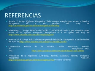 REFERENCIAS
 Arroyo, F. (2013). Reforma Energética. Toda nuestra energía para mover a México.
Recuperado el 21 de octubre del 2013, de
http://presidencia.gob.mx/reformaenergetica/#!landing.
 Misantropo, L. (2013). PEMEX-VERDADES Y MENTIRAS- todo lo que necesitas saber
acerca de la reforma energética. Recuperado el 8 de agosto del 2013, de
http://www.youtube.com/watch?v=mqXRu59zifw.
 Noticias, N. R. (2013). Paliza al director general de PEMEX. Recuperado el 21 de octubre
del 2012, de http://www.youtube.com/watch?v=OmDERTpv0Ko.
 Constitución Política de los Estados Unidos Mexicanos, Articulo
27 Recuperado Oct-
2013 http://info4.juridicas.unam.mx/juslab/leylab/250/28.htm
 Presidencia de la República, (Oct-2013), Reforma Cárdenas, Reforma energética
Recuperado Oct-2013
http://presidencia.gob.mx/reformaenergetica/%23!reforma-cardenas
 