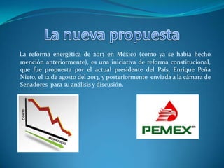 La reforma energética de 2013 en México (como ya se había hecho
mención anteriormente), es una iniciativa de reforma constitucional,
que fue propuesta por el actual presidente del País, Enrique Peña
Nieto, el 12 de agosto del 2013, y posteriormente enviada a la cámara de
Senadores para su análisis y discusión.
 
