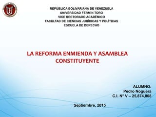 REPÚBLICA BOLIVARIANA DE VENEZUELA
UNIVERSIDAD FERMÍN TORO
VICE RECTORADO ACADÉMICO
FACULTAD DE CIENCIAS JURÍDICAS Y POLÍTICAS
ESCUELA DE DERECHO
LA REFORMA ENMIENDA Y ASAMBLEA
CONSTITUYENTE
ALUMNO:
Pedro Noguera
C.I. N° V – 25,874,008
Septiembre, 2015
 