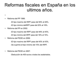 Reformas fiscales en España en los
ultimos años.
●
● Reforma del PP 1998:
-El tipo maximo del IRPF pasa del 56% al 48%.
-El tipo minimo delIRPF pasa del 20% al 18%.
● Reforma del PP en 2002:
-El tipo maximo del IRPF pasa del 48% al 45%.
-El tipo minimo del IRPF pasa del 18% al 15%.
● Reforma del PSOE en 2006:
-El tipo maximo del IRPF pasa del 45% al 43%.
-Se suprime el tipo minimo del 15% del IRPF.
● Reforma del PSOE en 2007:
-Deducción de 400 euros a todos los asalariados.
 