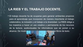 LA RIEB Y EL TRABAJO DOCENTE.
• El trabajo docente ha de ocuparse para generar ambientes propicios
para el aprendizaje que incorporen de manera importante el trabajo
colaborativo, la inclusión y el trabajo a la diversidad. La RIEB obliga a
los maestros a hacer un uso creativo y permanente de los recursos
de la lectura, audiovisuales he informáticos que se ponen a su
alcance. De modo que no se descanse solo en los libros de texto.

 