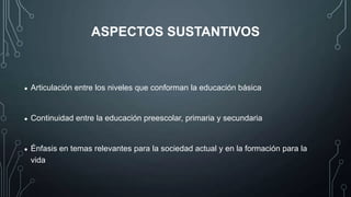 ASPECTOS SUSTANTIVOS

•

Articulación entre los niveles que conforman la educación básica

•

Continuidad entre la educación preescolar, primaria y secundaria

•

Énfasis en temas relevantes para la sociedad actual y en la formación para la
vida

 