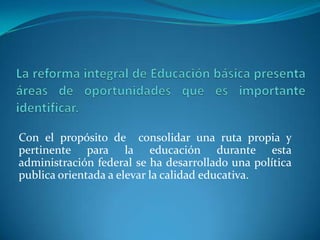 Con el propósito de consolidar una ruta propia y
pertinente para la educación durante esta
administración federal se ha desarrollado una política
publica orientada a elevar la calidad educativa.
 