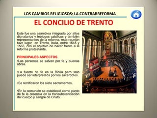 LOS CAMBIOS RELIGIOSOS: LA CONTRARREFORMA

           EL CONCILIO DE TRENTO
Este fue una asamblea integrada por altos
dignatarios y teólogos católicos y también
representantes de la reforma, esta reunión
tuvo lugar en Trento, Italia, entre 1545 y
1563, con el objetivo de hacer frente a la
reforma protestante.

PRINCIPALES ASPECTOS
•Las personas se salvan por fe y buenas
obras.

•La fuente de fe es la Biblia pero solo
puede ser interpretada por los sacerdotes.

•Se rectificaron los siete sacramentos.

•En la comunión se estableció como punto
de fe la creencia en la transubstanciación
del cuerpo y sangre de Cristo.
 