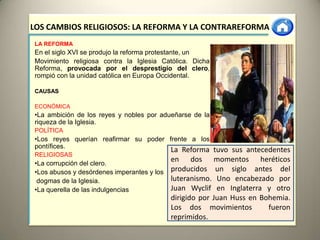 LOS CAMBIOS RELIGIOSOS: LA REFORMA Y LA CONTRAREFORMA
LA REFORMA
En el siglo XVI se produjo la reforma protestante, un
Movimiento religiosa contra la Iglesia Católica. Dicha
Reforma, provocada por el desprestigio del clero,
rompió con la unidad católica en Europa Occidental.

CAUSAS

ECONÓMICA
•La ambición de los reyes y nobles por adueñarse de la
riqueza de la Iglesia.
POLÍTICA
•Los reyes querían reafirmar su poder frente a los
pontífices.
                                          La Reforma tuvo sus antecedentes
RELIGIOSAS
•La corrupción del clero.
                                          en dos momentos heréticos
•Los abusos y desórdenes imperantes y los producidos un siglo antes del
 dogmas de la Iglesia.                    luteranismo. Uno encabezado por
•La querella de las indulgencias          Juan Wyclif en Inglaterra y otro
                                          dirigido por Juan Huss en Bohemia.
                                          Los dos movimientos         fueron
                                          reprimidos.
 
