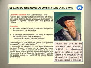 LOS CAMBIOS RELIGIOSOS: LAS CORRIENTES DE LA REFORMA

 La reforma calvinista Juan Calvino (1509 – 1564)
 Fue otro gran representante del movimiento reformista
 en Europa. Calvino elaboró una nueva doctrina con fría
 decisión y riguroso método pero esta publicó en
 Basilea.

 Principios:
 •   La única fuente de la fe es la Biblia, interpretada
     libremente por cada creyente .

 •   Sostuvo la predestinación , es decir, la creencia
     de que Dios destinó de antemano a
      que unos se salven y otros se condene.

 Calvino organizó una poderosa iglesia, cuyo gobierno
 era elegido por los propios fieles                        Calvino fue uno de los
 El calvinismo se expandió por casi todo el occidente      reformistas más radicales ,
 europeo. Penetró primero en la Suiza de habla
 francesa, y de ahí en la misma Francia, también en        prohibió las diversiones
 Países Bajos, donde ganó las provincias del norte, que    como los bailes, el juego, el
 constituyen el actual Holanda. Se estableció también
 en Escocia donde se conformó la iglesia llamada           teatro y los deportes como
 presbiterana                                              el patín , las golosinas y el
                                                           formular críticas al gobierno

 •
 
