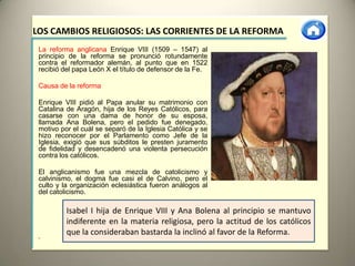 LOS CAMBIOS RELIGIOSOS: LAS CORRIENTES DE LA REFORMA
 La reforma anglicana Enrique VIII (1509 – 1547) al
 principio de la reforma se pronunció rotundamente
 contra el reformador alemán, al punto que en 1522
 recibió del papa León X el título de defensor de la Fe.

 Causa de la reforma

 Enrique VIII pidió al Papa anular su matrimonio con
 Catalina de Aragón, hija de los Reyes Católicos, para
 casarse con una dama de honor de su esposa,
 llamada Ana Bolena, pero el pedido fue denegado,
 motivo por el cuál se separó de la Iglesia Católica y se
 hizo reconocer por el Parlamento como Jefe de la
 Iglesia, exigió que sus súbditos le presten juramento
 de fidelidad y desencadenó una violenta persecución
 contra los católicos.

 El anglicanismo fue una mezcla de catolicismo y
 calvinismo, el dogma fue casi el de Calvino, pero el
 culto y la organización eclesiástica fueron análogos al
 del catolicismo.

          Isabel I hija de Enrique VIII y Ana Bolena al principio se mantuvo
          indiferente en la materia religiosa, pero la actitud de los católicos
          que la consideraban bastarda la inclinó al favor de la Reforma.
 •
 
