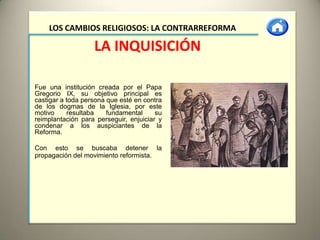 LOS CAMBIOS RELIGIOSOS: LA CONTRARREFORMA

                   LA INQUISICIÓN

Fue una institución creada por el Papa
Gregorio IX, su objetivo principal es
castigar a toda persona que esté en contra
de los dogmas de la Iglesia, por este
motivo     resultaba    fundamental     su
reimplantación para perseguir, enjuiciar y
condenar a los auspiciantes de la
Reforma.

Con esto se buscaba detener la
propagación del movimiento reformista.
 